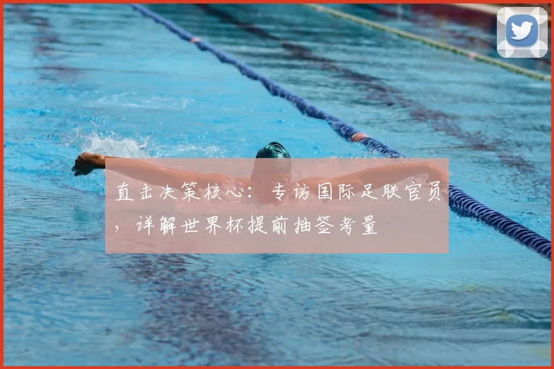 直击决策核心:专访国际足联官员,详解世界杯提前抽签考量