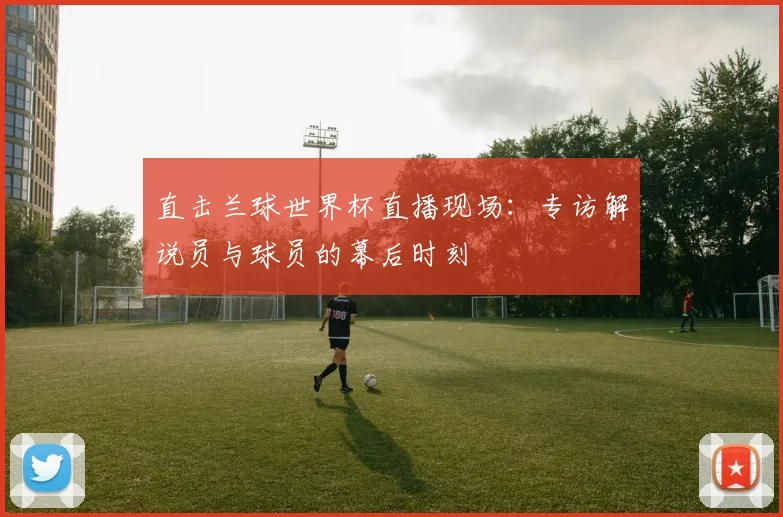 直击兰球世界杯直播现场：专访解说员与球员的幕后时刻