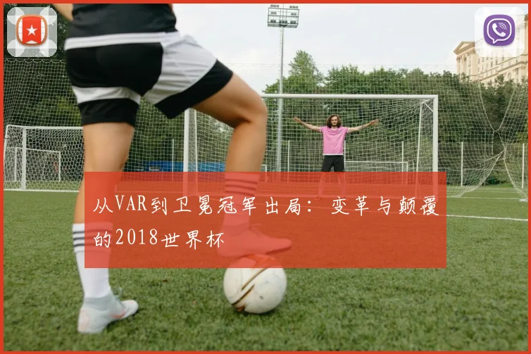 从VAR到卫冕冠军出局:变革与颠覆的2018世界杯