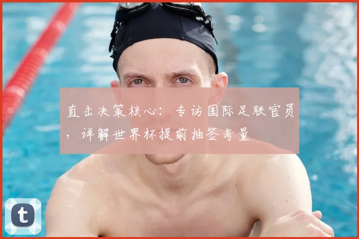 直击决策核心:专访国际足联官员,详解世界杯提前抽签考量