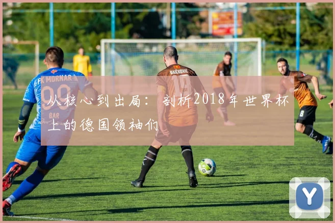 从核心到出局：剖析2018年世界杯上的德国领袖们